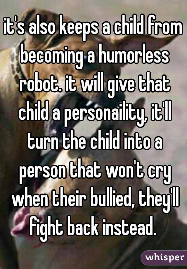 it's also keeps a child from becoming a humorless robot. it will give that child a personaility, it'll turn the child into a person that won't cry when their bullied, they'll fight back instead. 