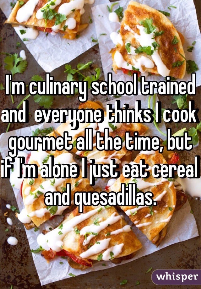 I'm culinary school trained and  everyone thinks I cook gourmet all the time, but if I'm alone I just eat cereal and quesadillas. 