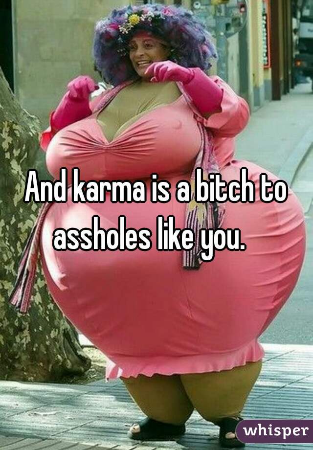 And karma is a bitch to assholes like you.   