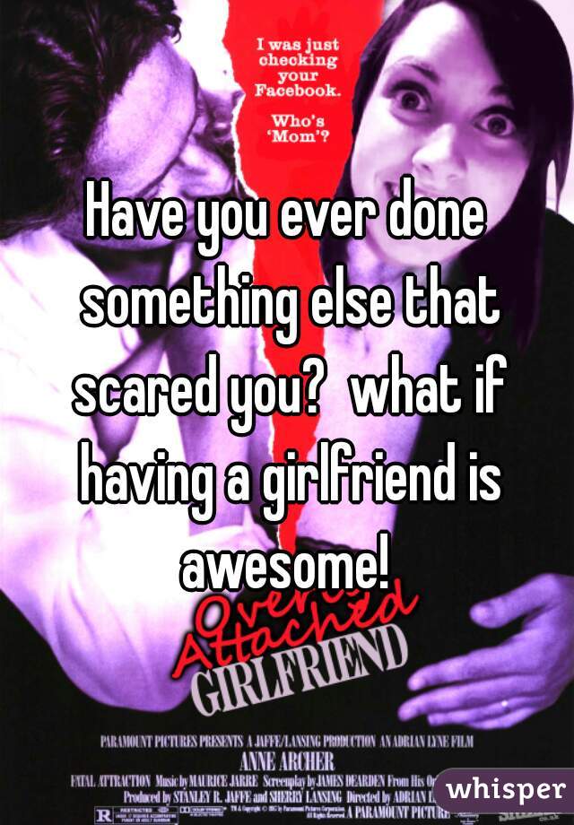 Have you ever done something else that scared you?  what if having a girlfriend is awesome! 