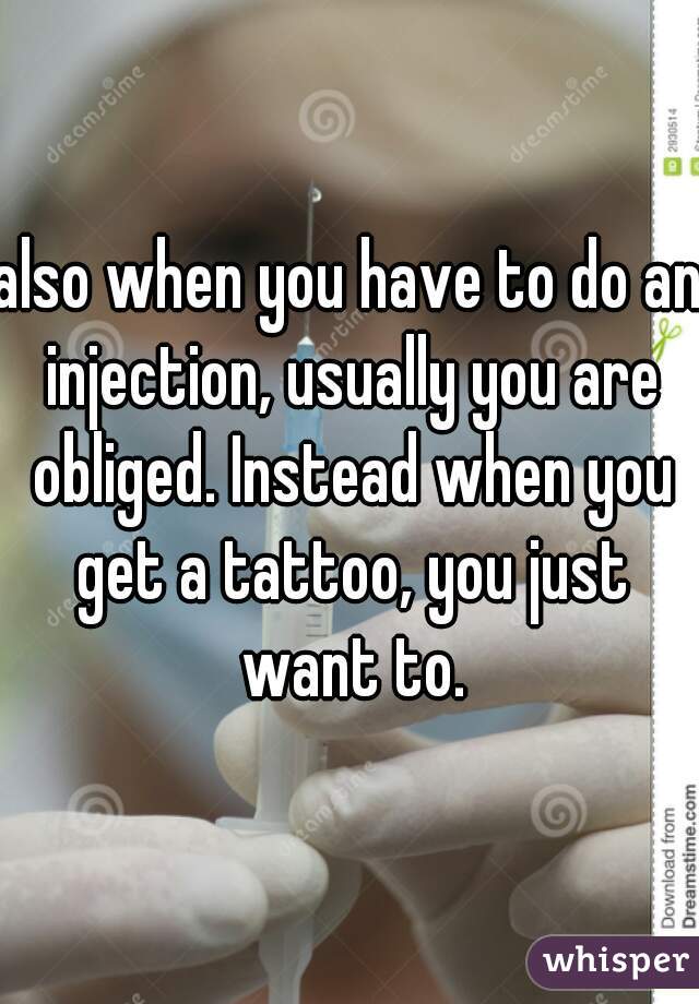 also when you have to do an injection, usually you are obliged. Instead when you get a tattoo, you just want to.