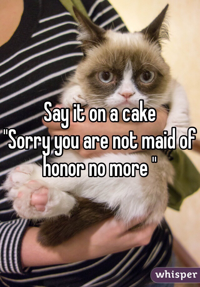 Say it on a cake
"Sorry you are not maid of honor no more "