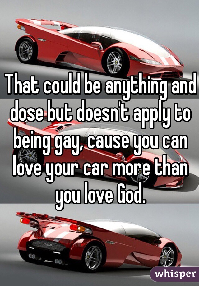 That could be anything and dose but doesn't apply to being gay, cause you can love your car more than you love God. 