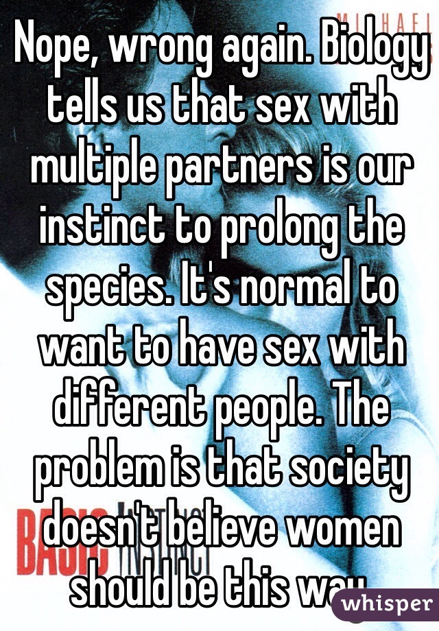 Nope, wrong again. Biology tells us that sex with multiple partners is our instinct to prolong the species. It's normal to want to have sex with different people. The problem is that society doesn't believe women should be this way.