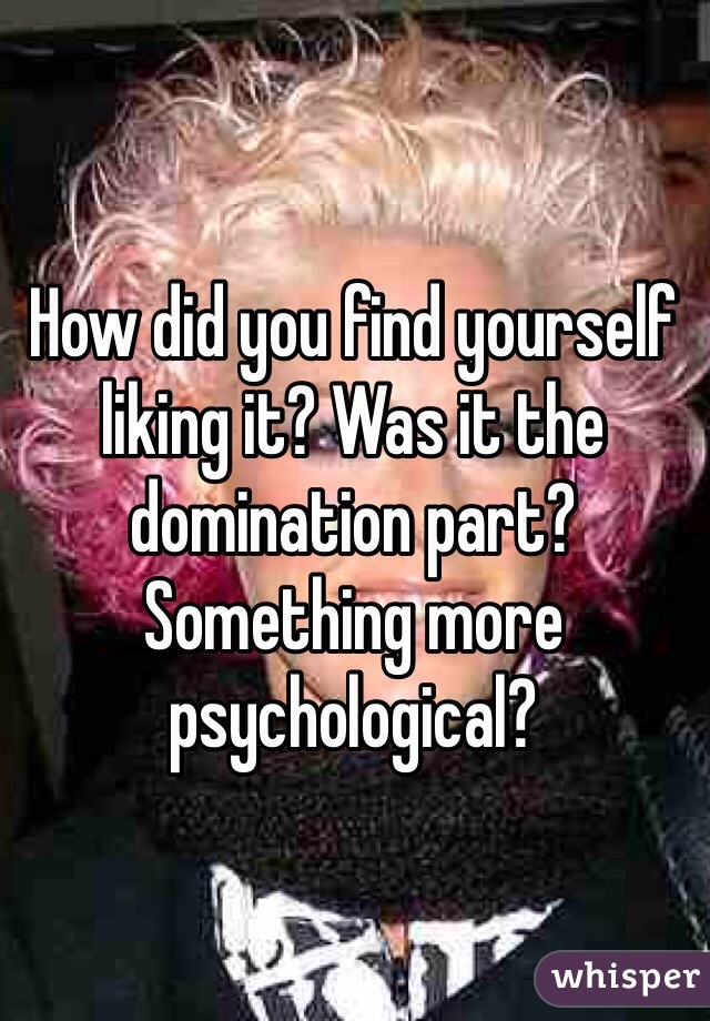How did you find yourself liking it? Was it the domination part? Something more psychological?