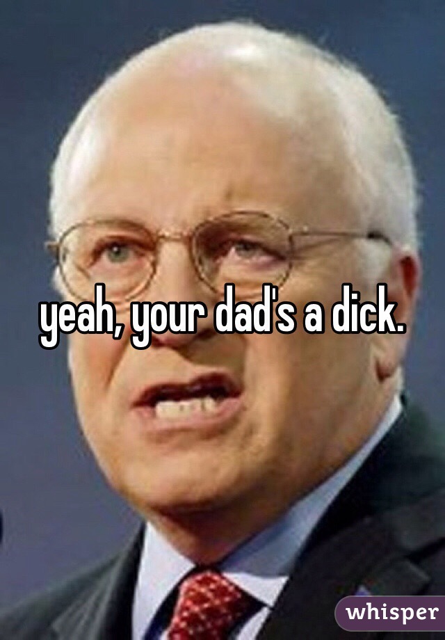 yeah, your dad's a dick.