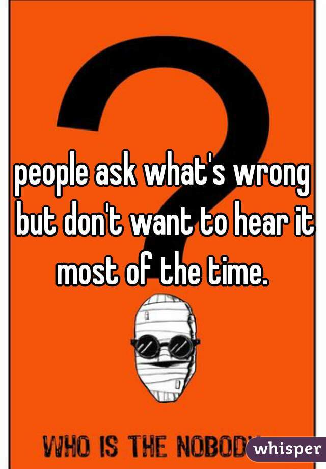 people ask what's wrong but don't want to hear it most of the time. 