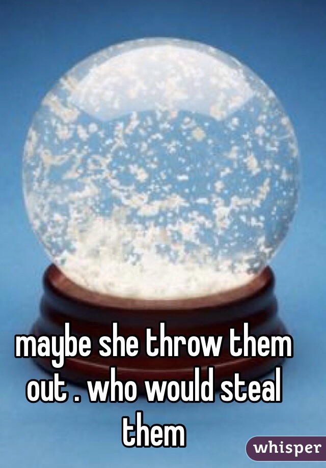 maybe she throw them out . who would steal them 