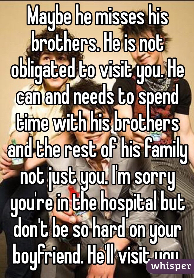 Maybe he misses his brothers. He is not obligated to visit you. He can and needs to spend time with his brothers and the rest of his family not just you. I'm sorry you're in the hospital but don't be so hard on your boyfriend. He'll visit you.
