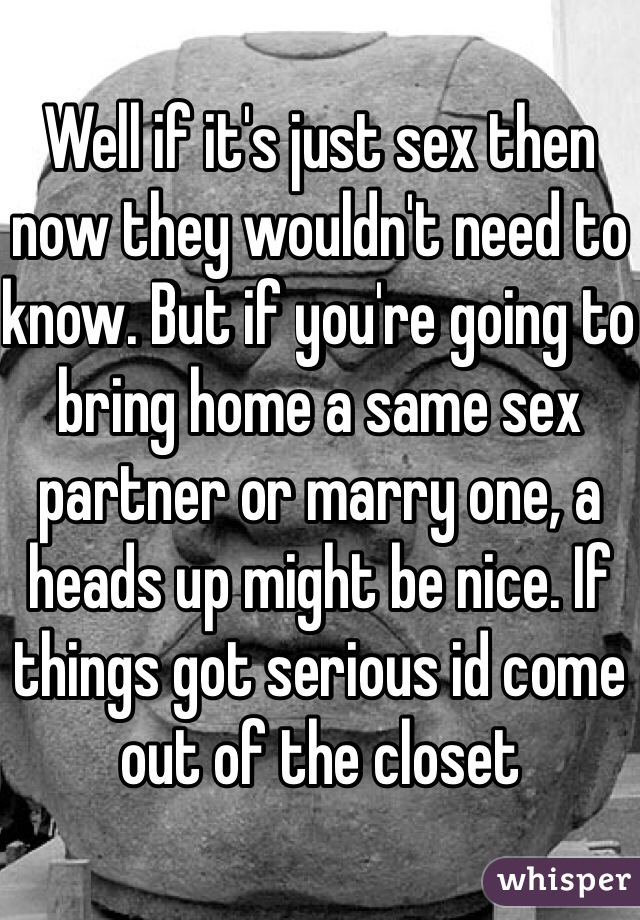 Well if it's just sex then now they wouldn't need to know. But if you're going to bring home a same sex partner or marry one, a heads up might be nice. If things got serious id come out of the closet 
