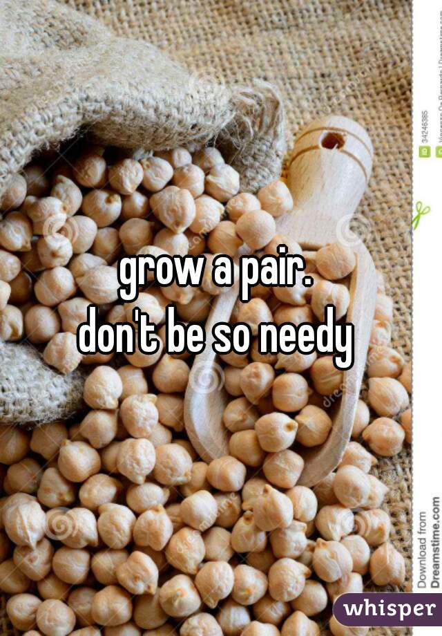 grow a pair. 
don't be so needy 