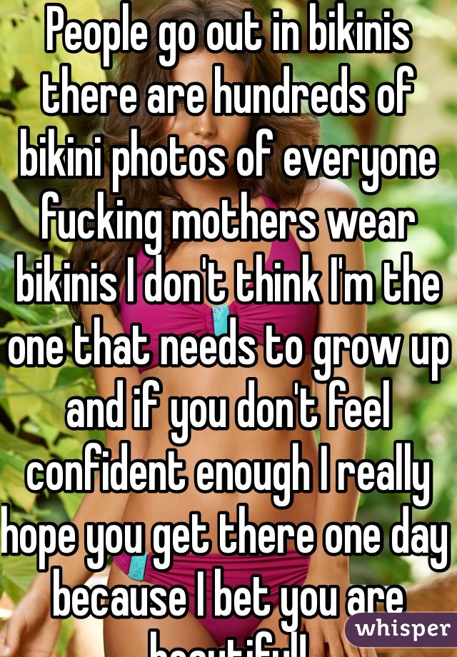 People go out in bikinis there are hundreds of bikini photos of everyone fucking mothers wear bikinis I don't think I'm the one that needs to grow up and if you don't feel confident enough I really hope you get there one day because I bet you are beautiful!