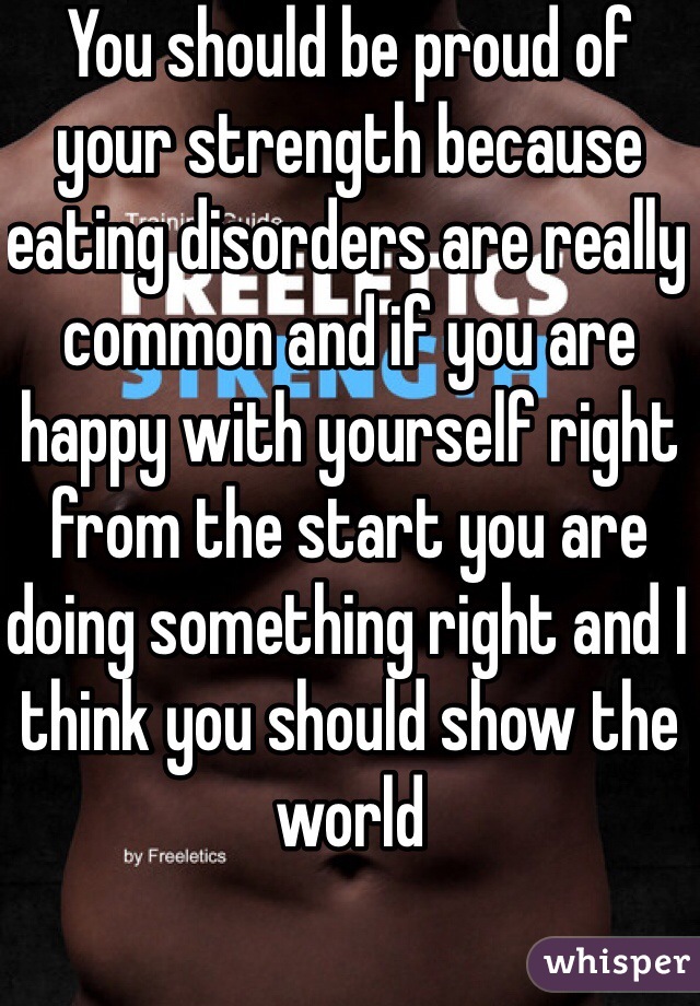 You should be proud of your strength because eating disorders are really common and if you are happy with yourself right from the start you are doing something right and I think you should show the world