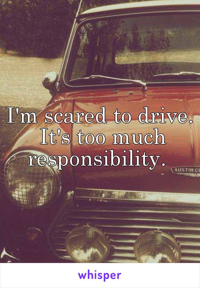 I'm scared to drive. It's too much responsibility.  