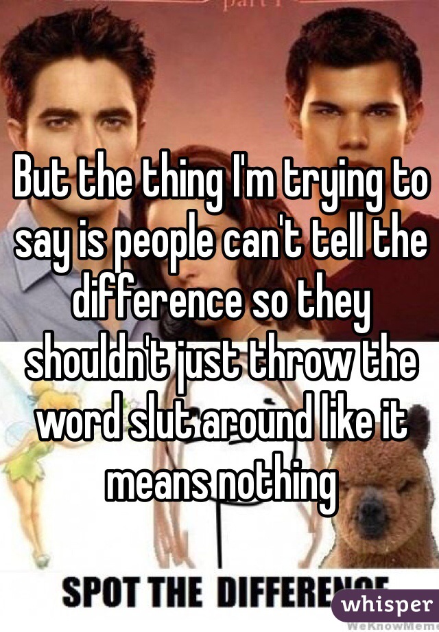 But the thing I'm trying to say is people can't tell the difference so they shouldn't just throw the word slut around like it means nothing
