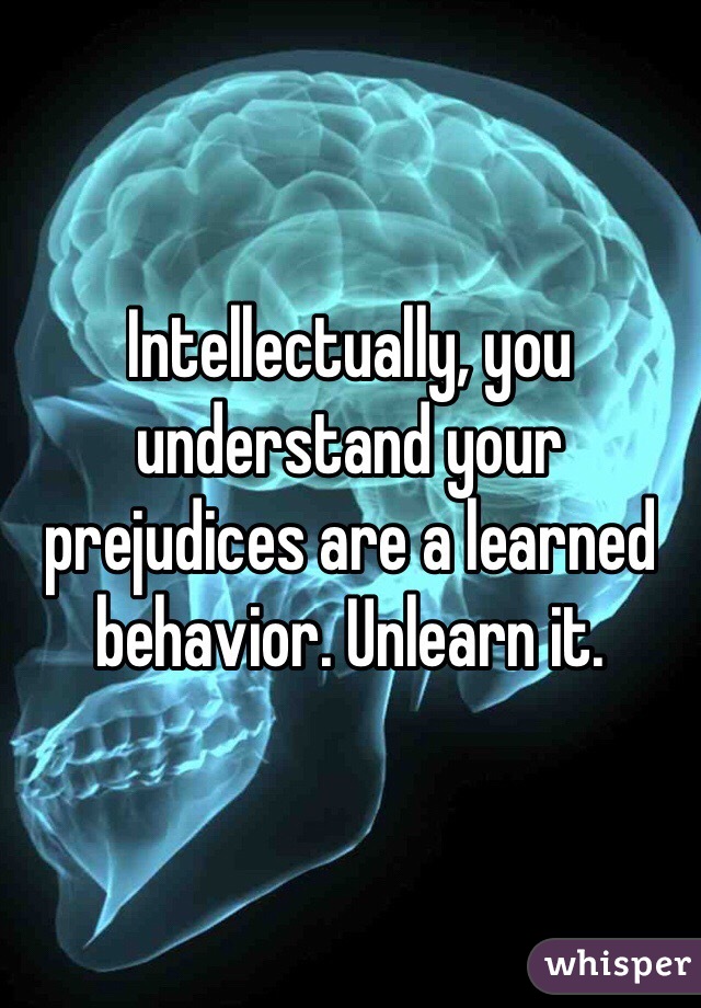 Intellectually, you understand your prejudices are a learned behavior. Unlearn it. 