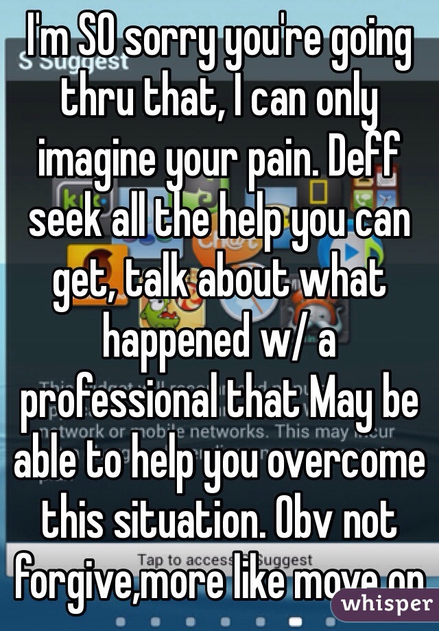 I'm SO sorry you're going thru that, I can only imagine your pain. Deff seek all the help you can get, talk about what happened w/ a professional that May be able to help you overcome this situation. Obv not forgive,more like move on