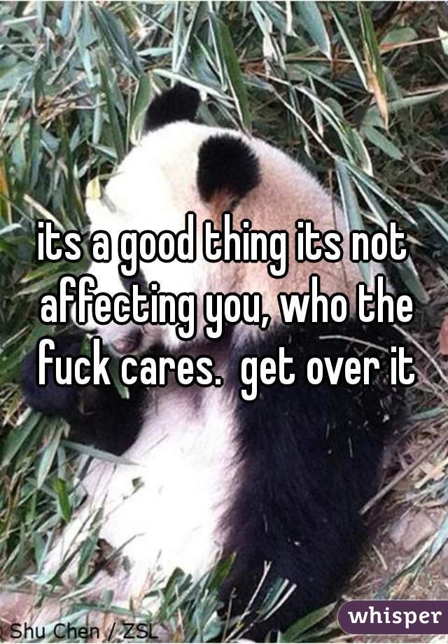 its a good thing its not affecting you, who the fuck cares.  get over it