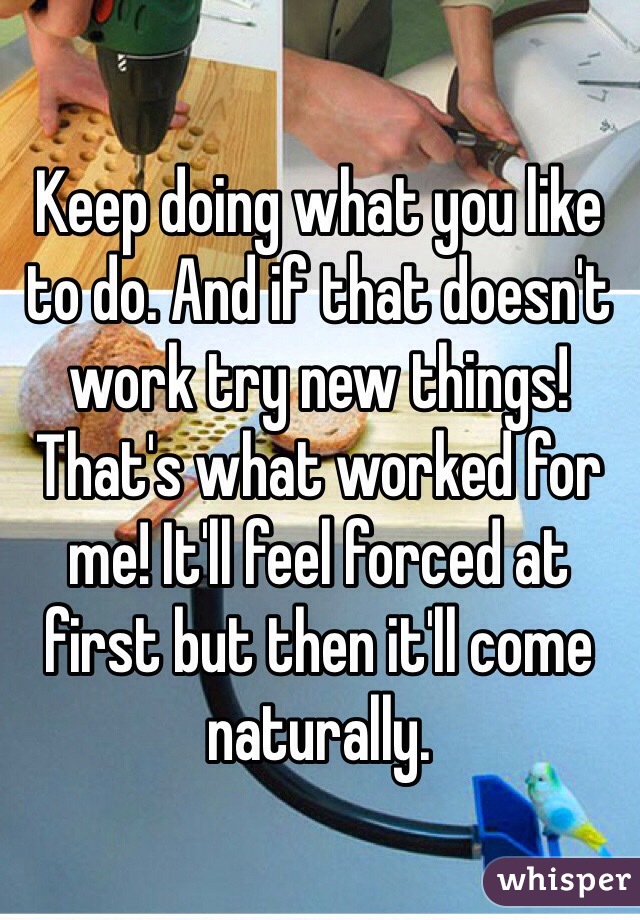 Keep doing what you like to do. And if that doesn't work try new things! That's what worked for me! It'll feel forced at first but then it'll come naturally. 