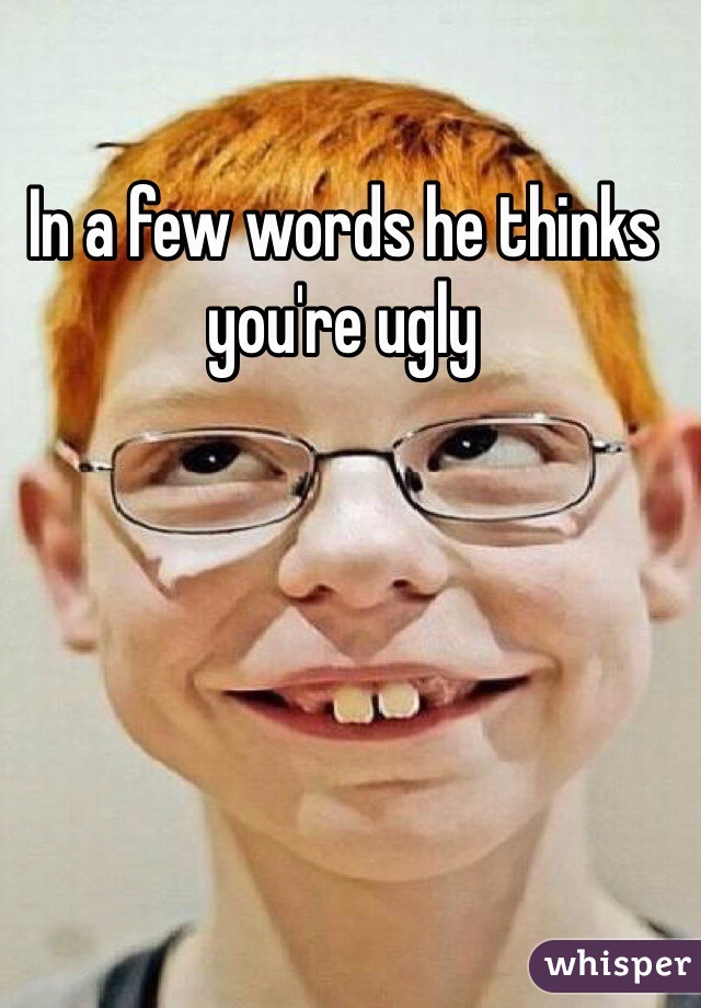 In a few words he thinks you're ugly