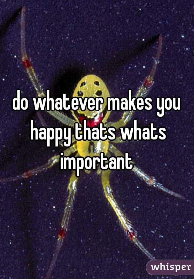 do whatever makes you happy thats whats important 