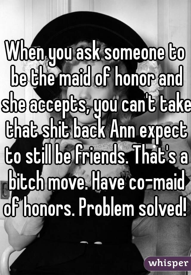When you ask someone to be the maid of honor and she accepts, you can't take that shit back Ann expect to still be friends. That's a bitch move. Have co-maid of honors. Problem solved!  