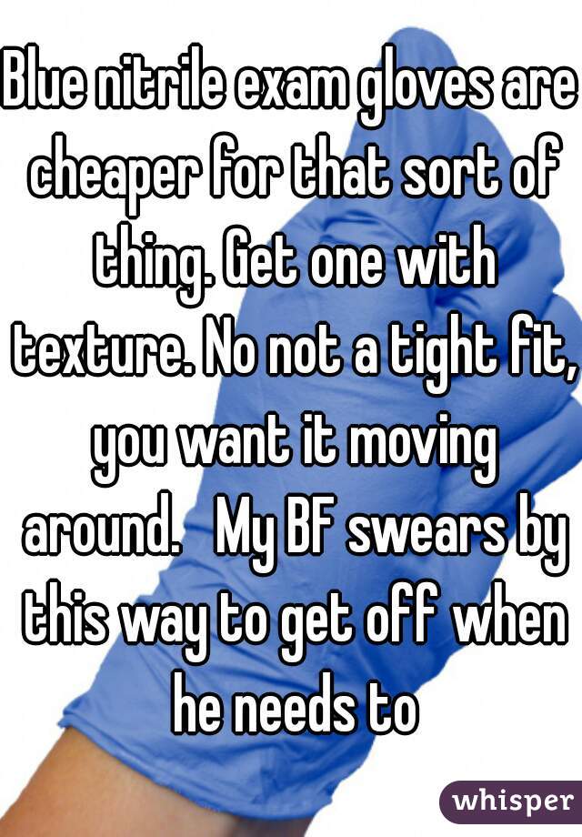 Blue nitrile exam gloves are cheaper for that sort of thing. Get one with texture. No not a tight fit, you want it moving around.   My BF swears by this way to get off when he needs to