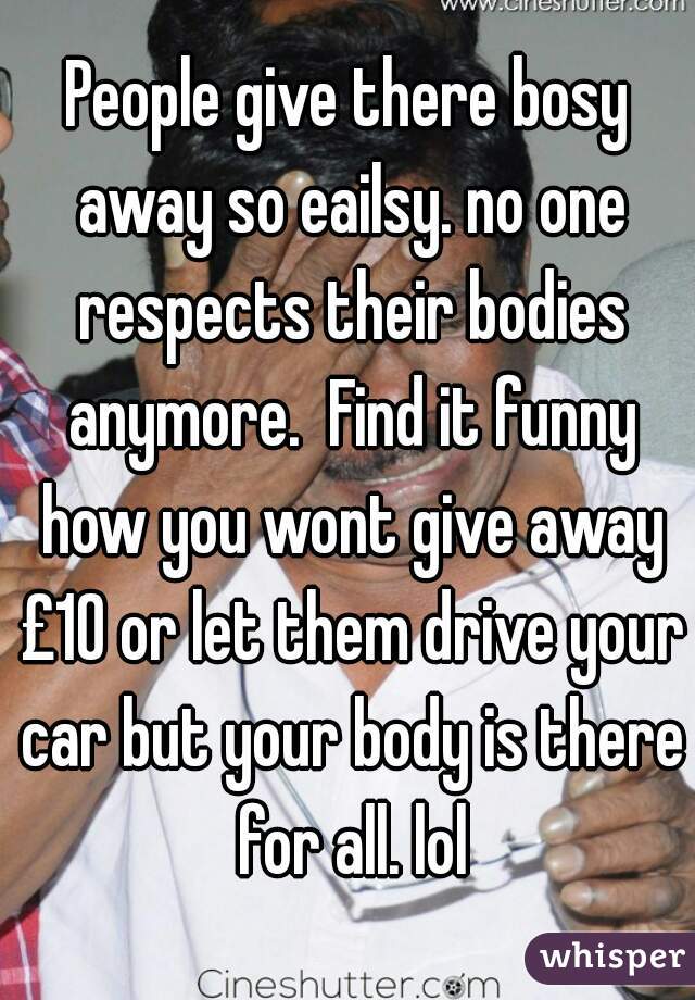 People give there bosy away so eailsy. no one respects their bodies anymore.  Find it funny how you wont give away £10 or let them drive your car but your body is there for all. lol