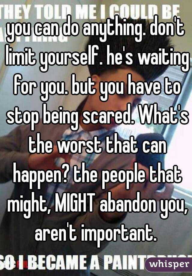 you can do anything. don't limit yourself. he's waiting for you. but you have to stop being scared. What's the worst that can happen? the people that might, MIGHT abandon you, aren't important. 