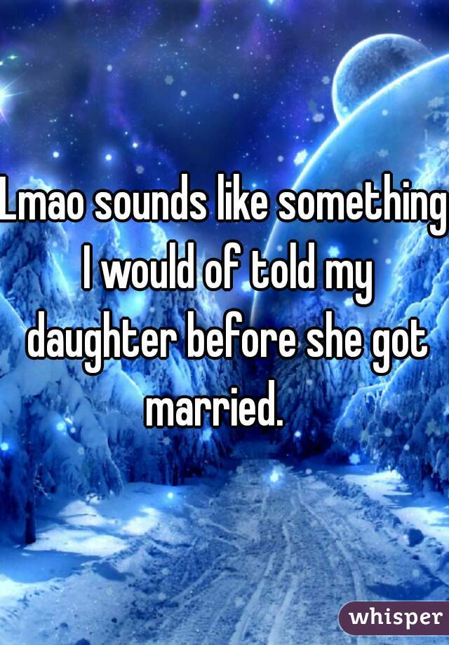 Lmao sounds like something I would of told my daughter before she got married.   