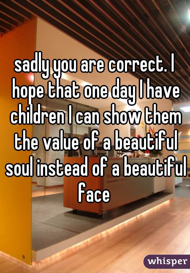 sadly you are correct. I hope that one day I have children I can show them the value of a beautiful soul instead of a beautiful face 