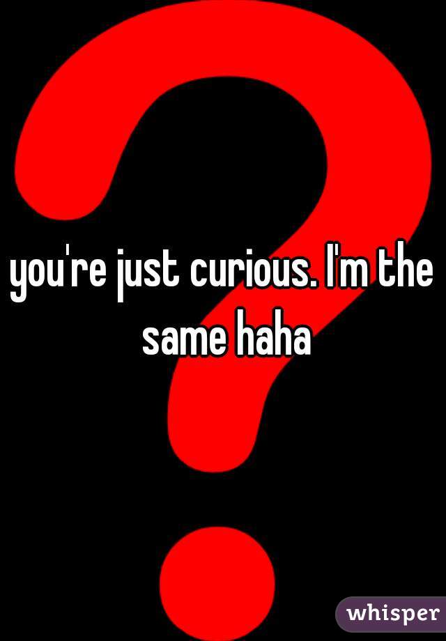 you're just curious. I'm the same haha
