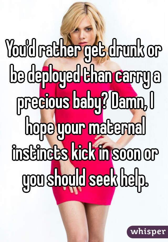You'd rather get drunk or be deployed than carry a precious baby? Damn, I hope your maternal instincts kick in soon or you should seek help.