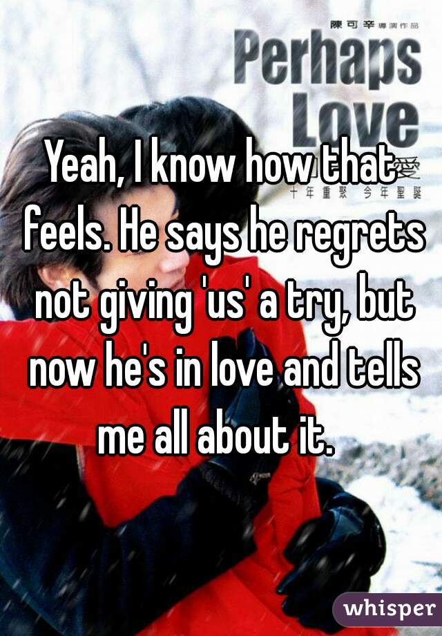 Yeah, I know how that feels. He says he regrets not giving 'us' a try, but now he's in love and tells me all about it.  