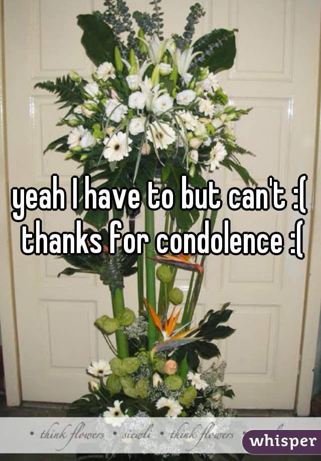 yeah I have to but can't :( thanks for condolence :(