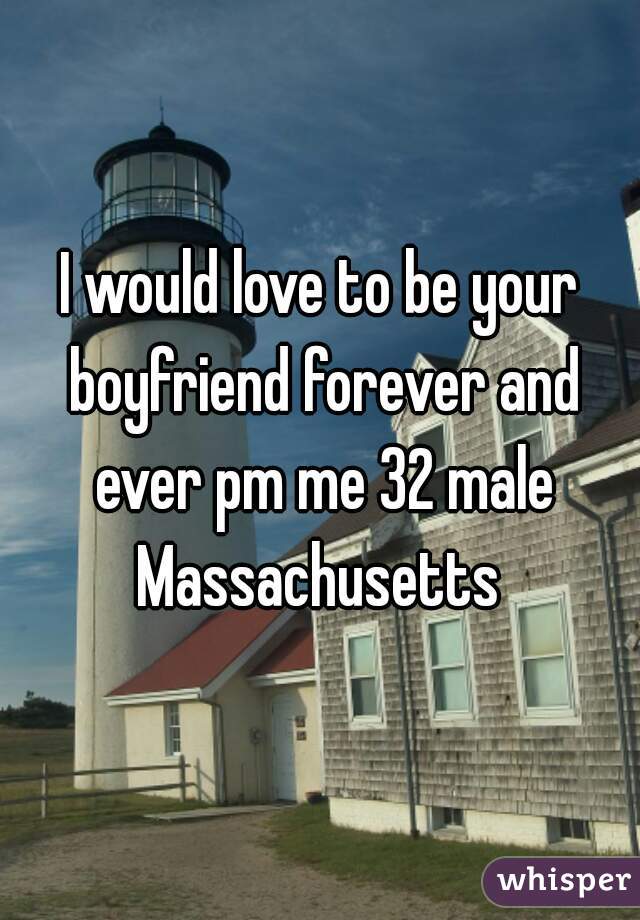 I would love to be your boyfriend forever and ever pm me 32 male Massachusetts 