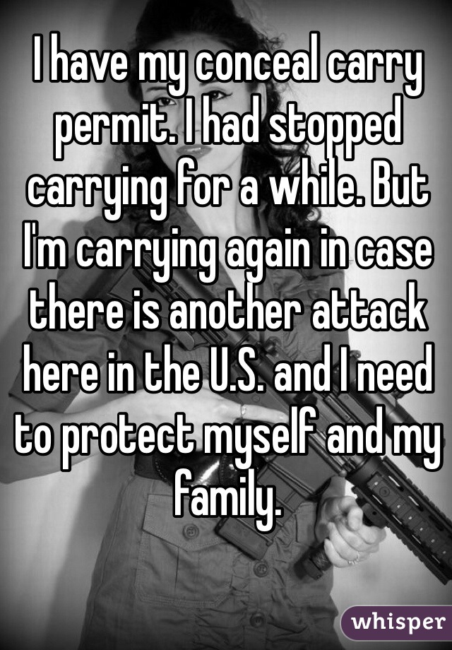 I have my conceal carry permit. I had stopped carrying for a while. But I'm carrying again in case there is another attack here in the U.S. and I need to protect myself and my family.