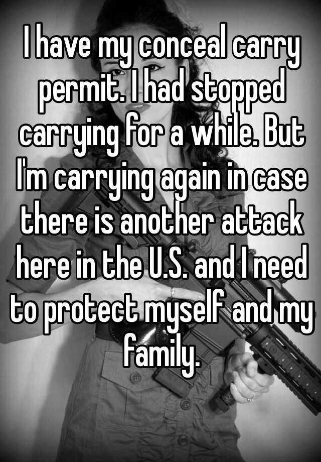 I have my conceal carry permit. I had stopped carrying for a while. But I'm carrying again in case there is another attack here in the U.S. and I need to protect myself and my family.