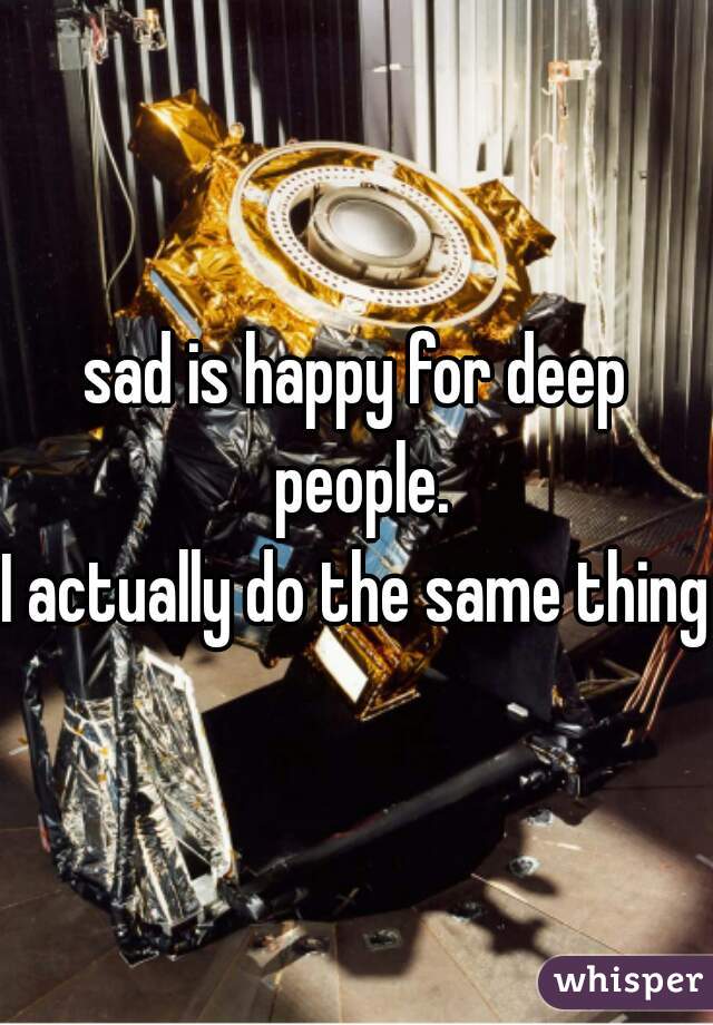 sad is happy for deep people.
I actually do the same thing.