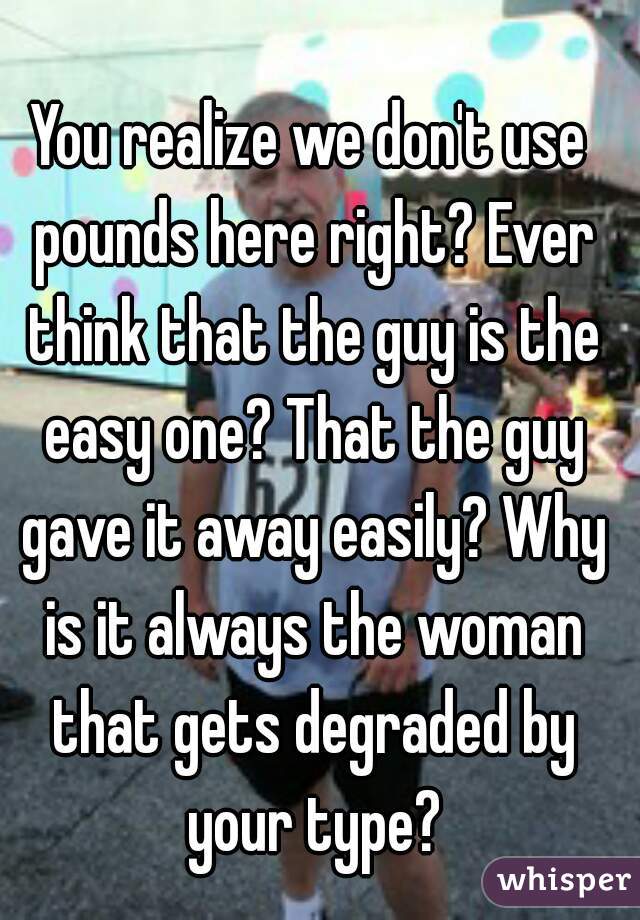 You realize we don't use pounds here right? Ever think that the guy is the easy one? That the guy gave it away easily? Why is it always the woman that gets degraded by your type?