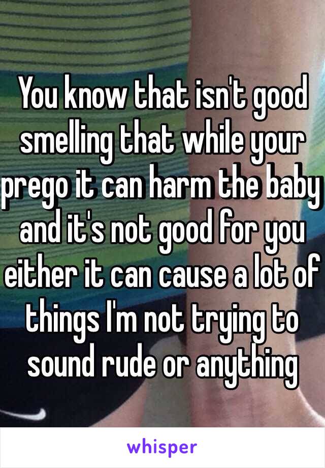You know that isn't good smelling that while your prego it can harm the baby and it's not good for you either it can cause a lot of things I'm not trying to sound rude or anything 