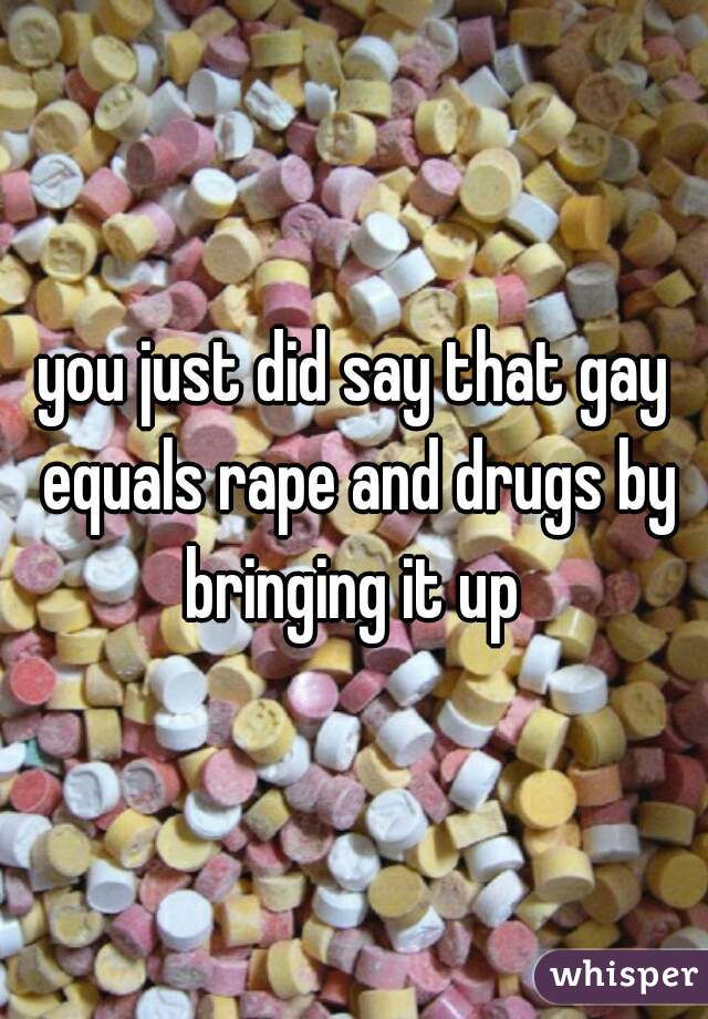 you just did say that gay equals rape and drugs by bringing it up 