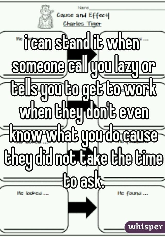 i can stand it when someone call you lazy or tells you to get to work when they don't even know what you do cause they did not take the time to ask.
