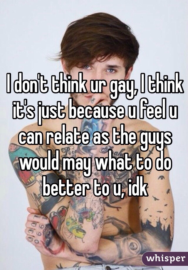 I don't think ur gay, I think it's just because u feel u can relate as the guys would may what to do better to u, idk
