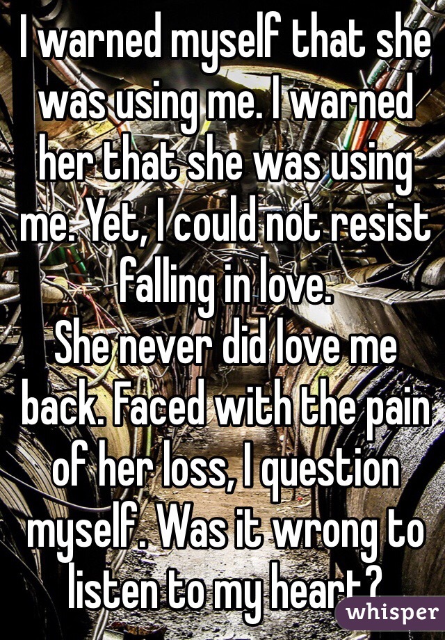 I warned myself that she was using me. I warned her that she was using me. Yet, I could not resist falling in love. 
She never did love me back. Faced with the pain of her loss, I question myself. Was it wrong to listen to my heart? 