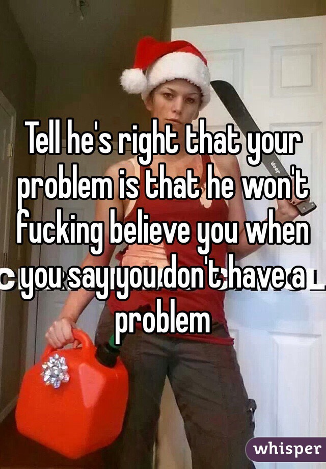 Tell he's right that your problem is that he won't fucking believe you when you say you don't have a problem