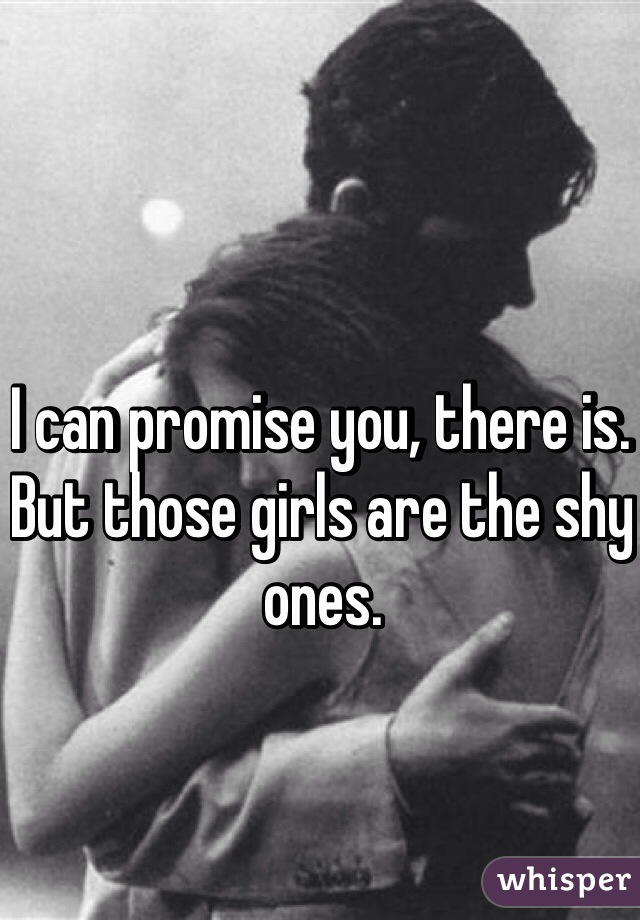 I can promise you, there is. But those girls are the shy ones. 