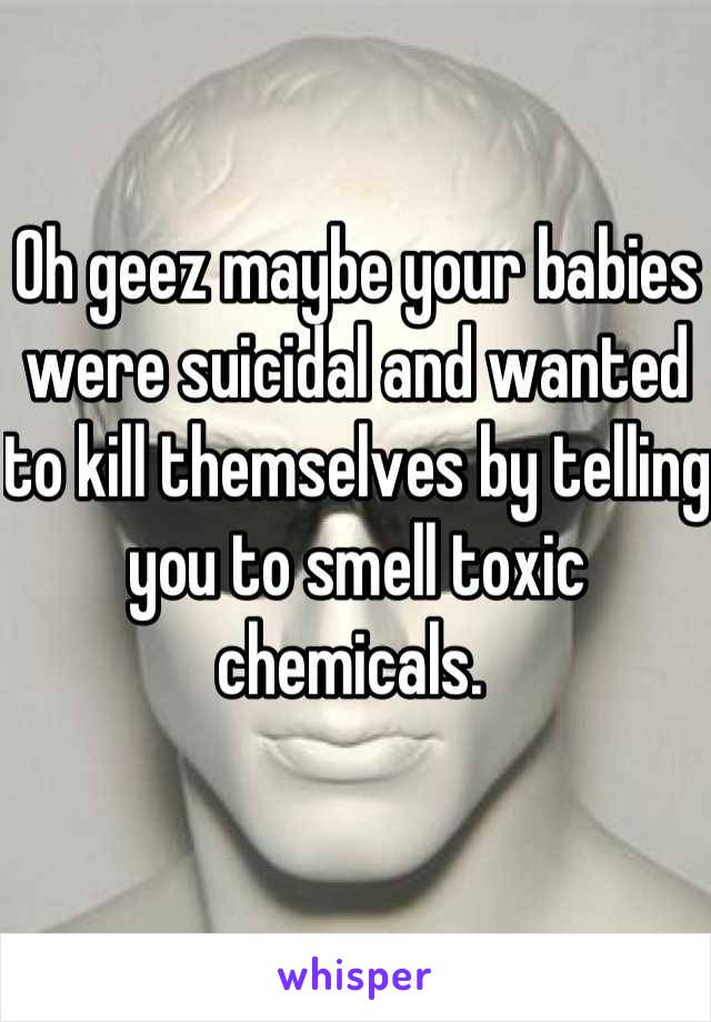Oh geez maybe your babies were suicidal and wanted to kill themselves by telling you to smell toxic chemicals. 