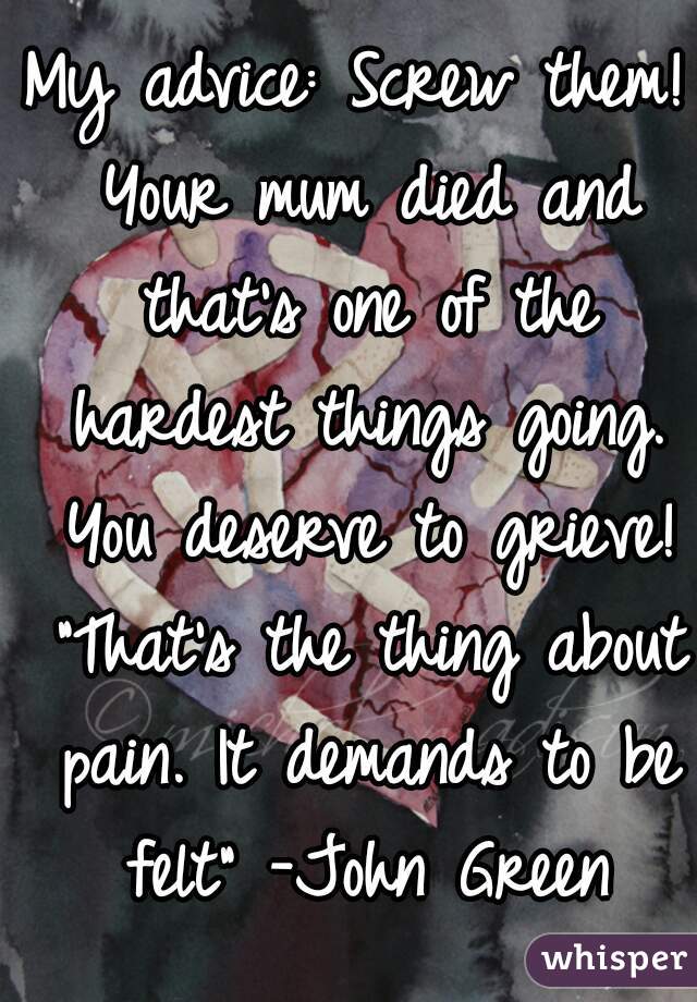 My advice: Screw them! Your mum died and that's one of the hardest things going. You deserve to grieve! "That's the thing about pain. It demands to be felt" -John Green