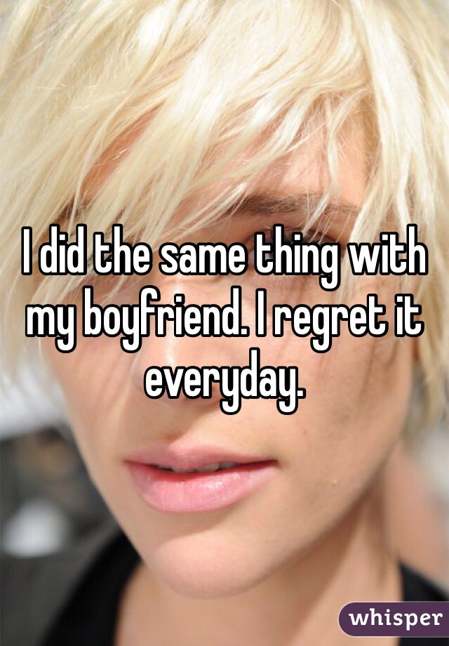 I did the same thing with my boyfriend. I regret it everyday. 